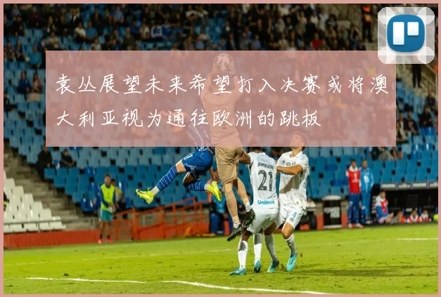 袁丛展望未来希望打入决赛或将澳大利亚视为通往欧洲的跳板