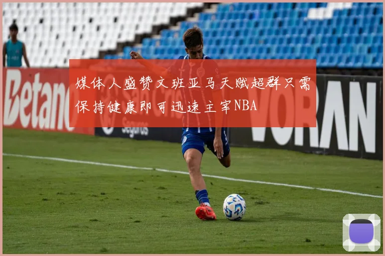 媒体人盛赞文班亚马天赋超群只需保持健康即可迅速主宰NBA