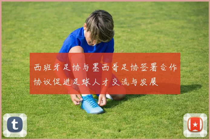 西班牙足协与墨西哥足协签署合作协议促进足球人才交流与发展