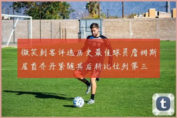 微笑刺客评选历史最佳球员詹姆斯居首乔丹紧随其后科比位列第三