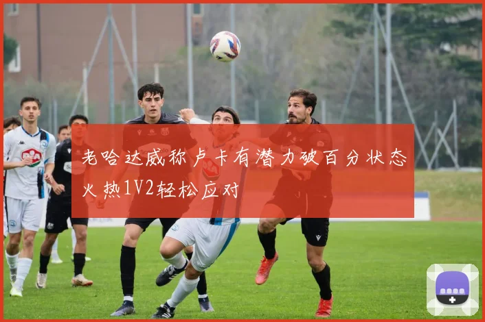 老哈达威称卢卡有潜力破百分状态火热1V2轻松应对