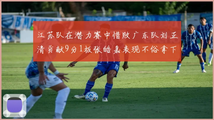 江苏队在潜力赛中惜败广东队刘正清贡献9分1板张皓嘉表现不俗拿下8分2板1助