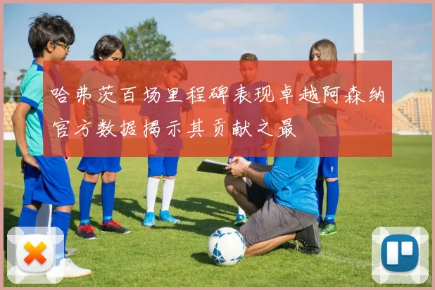 哈弗茨百场里程碑表现卓越阿森纳官方数据揭示其贡献之最
