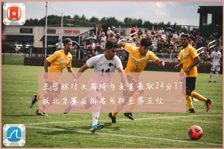 王哲林对决周琦与麦基豪取24分17板北京赛后排名或跌至第五位