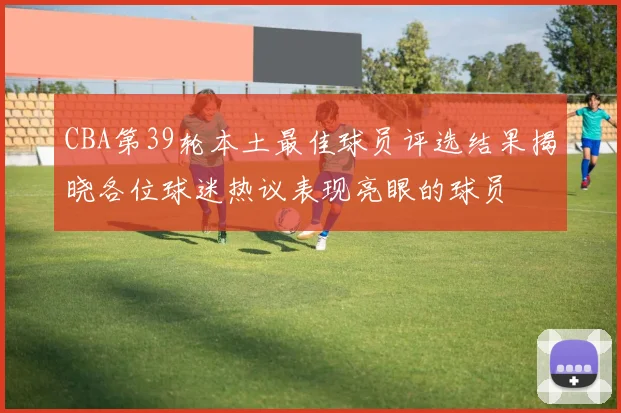 CBA第39轮本土最佳球员评选结果揭晓各位球迷热议表现亮眼的球员