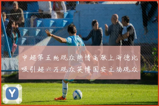 中超第五轮观众热情高涨上海德比吸引超六万观众英博国安主场观众超五万