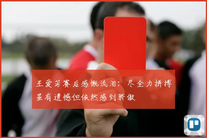 王爱芳赛后感慨流泪：尽全力拼搏虽有遗憾但依然感到骄傲