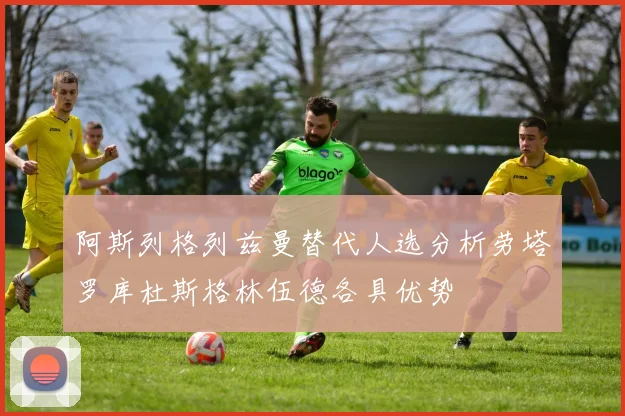 阿斯列格列兹曼替代人选分析劳塔罗库杜斯格林伍德各具优势