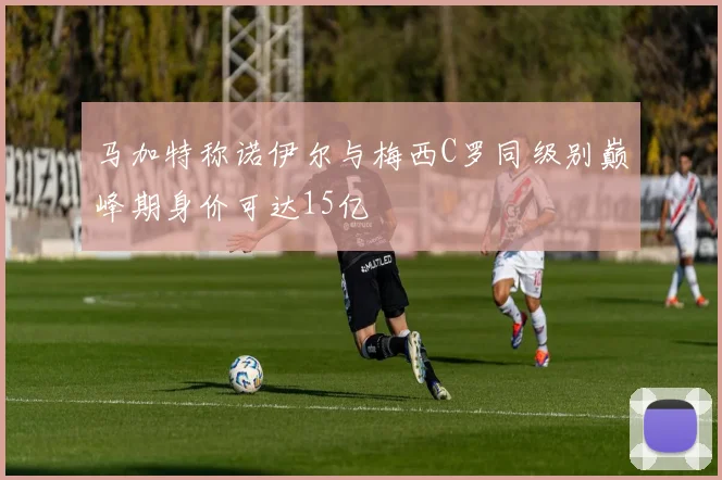 马加特称诺伊尔与梅西C罗同级别巅峰期身价可达15亿