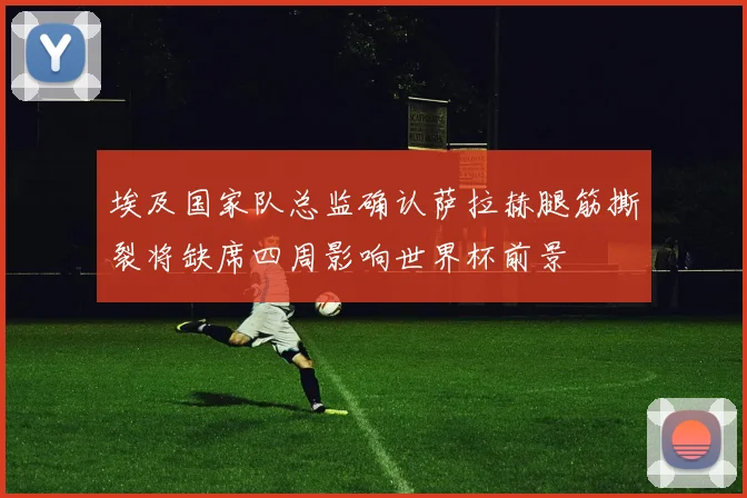 埃及国家队总监确认萨拉赫腿筋撕裂将缺席四周影响世界杯前景
