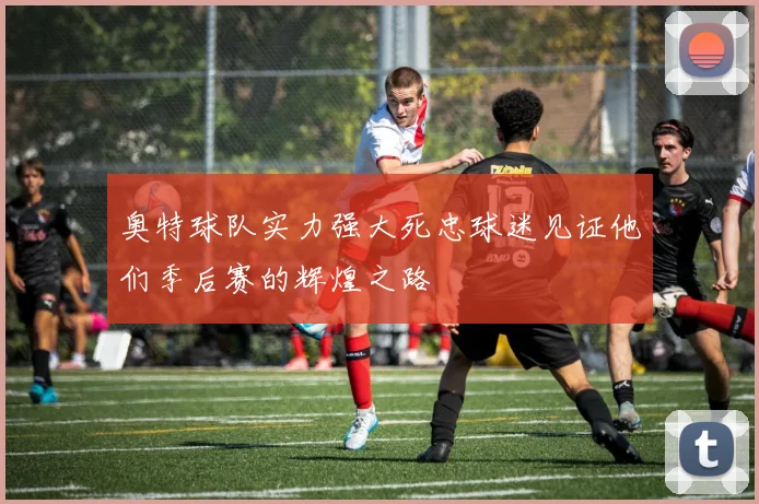 奥特球队实力强大死忠球迷见证他们季后赛的辉煌之路