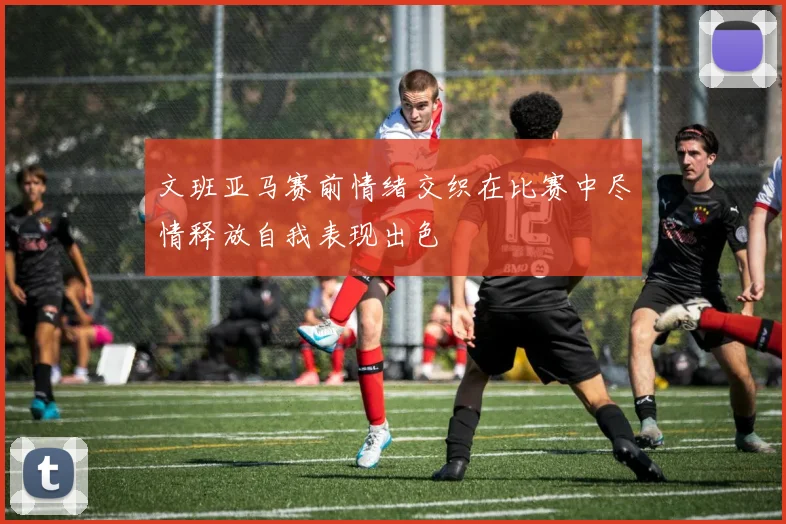 文班亚马赛前情绪交织在比赛中尽情释放自我表现出色