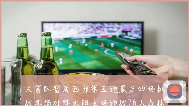 火箭队暂居西部第五迎最后四场挑战客场对阵太阳主场迎战76人森林狼与灰熊